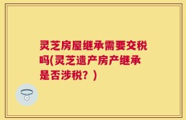 灵芝房屋继承需要交税吗(灵芝遗产房产继承是否涉税？)