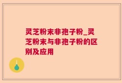 灵芝粉末非孢子粉_灵芝粉末与非孢子粉的区别及应用
