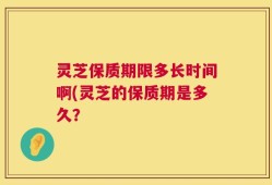 灵芝保质期限多长时间啊(灵芝的保质期是多久？