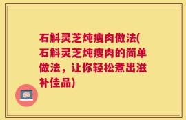石斛灵芝炖瘦肉做法(石斛灵芝炖瘦肉的简单做法，让你轻松煮出滋补佳品)