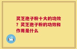 灵芝孢子粉十大的功效？灵芝孢子粉的功效和作用是什么