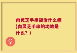 肉灵芝手串能治什么病(肉灵芝手串的功效是什么？)
