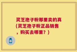 灵芝孢子粉那里卖的真(灵芝孢子粉正品销售，购买去哪里？)
