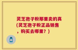 灵芝孢子粉那里卖的真(灵芝孢子粉正品销售，购买去哪里？)