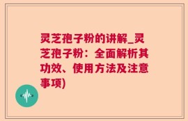 灵芝孢子粉的讲解_灵芝孢子粉：全面解析其功效、使用方法及注意事项)