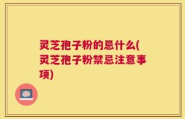 灵芝孢子粉的忌什么(灵芝孢子粉禁忌注意事项)