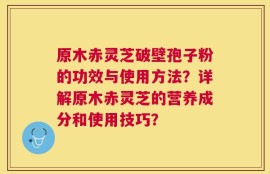 原木赤灵芝破壁孢子粉的功效与使用方法？详解原木赤灵芝的营养成分和使用技巧？