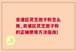 青浦区灵芝孢子粉怎么用_青浦区灵芝孢子粉的正确使用方法指南)