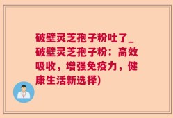 破壁灵芝孢子粉吐了_破壁灵芝孢子粉：高效吸收，增强免疫力，健康生活新选择)