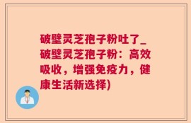 破壁灵芝孢子粉吐了_破壁灵芝孢子粉：高效吸收，增强免疫力，健康生活新选择)