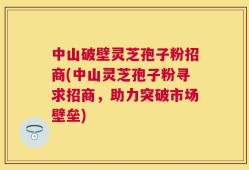 中山破壁灵芝孢子粉招商(中山灵芝孢子粉寻求招商，助力突破市场壁垒)