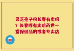 灵芝孢子粉长春有卖吗？长春哪有卖哈药世一堂保健品的或者专卖店