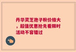 丹华灵芝孢子粉价格大，超值优惠抢先看限时活动不容错过