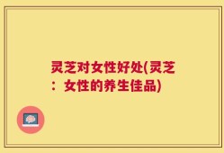 灵芝对女性好处(灵芝：女性的养生佳品)