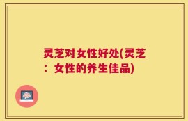 灵芝对女性好处(灵芝：女性的养生佳品)