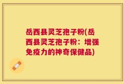 岳西县灵芝孢子粉(岳西县灵芝孢子粉：增强免疫力的神奇保健品)