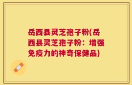 岳西县灵芝孢子粉(岳西县灵芝孢子粉：增强免疫力的神奇保健品)