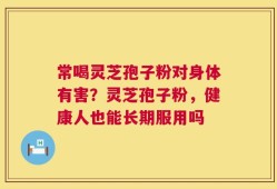 常喝灵芝孢子粉对身体有害？灵芝孢子粉，健康人也能长期服用吗