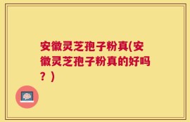安徽灵芝孢子粉真(安徽灵芝孢子粉真的好吗？)