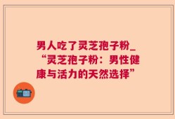 男人吃了灵芝孢子粉_“灵芝孢子粉：男性健康与活力的天然选择”