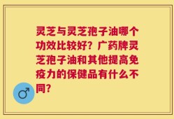 灵芝与灵芝孢子油哪个功效比较好？广药牌灵芝孢子油和其他提高免疫力的保健品有什么不同？