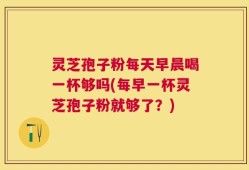 灵芝孢子粉每天早晨喝一杯够吗(每早一杯灵芝孢子粉就够了？)