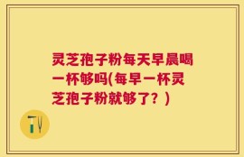 灵芝孢子粉每天早晨喝一杯够吗(每早一杯灵芝孢子粉就够了？)