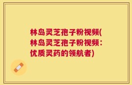 林岛灵芝孢子粉视频(林岛灵芝孢子粉视频：优质灵药的领航者)