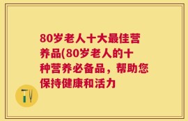 80岁老人十大最佳营养品(80岁老人的十种营养必备品，帮助您保持健康和活力