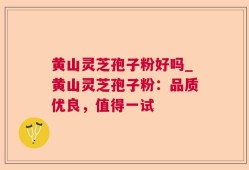 黄山灵芝孢子粉好吗_黄山灵芝孢子粉：品质优良，值得一试