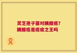 灵芝孢子菌对胰腺癌？胰腺癌是癌症之王吗