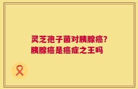 灵芝孢子菌对胰腺癌？胰腺癌是癌症之王吗