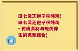 田七灵芝孢子粉炖鸡(田七灵芝孢子粉炖鸡 - 传统食材与现代养生的完美结合)