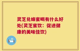 灵芝兑蜂蜜喝有什么好处(灵芝蜜饮：促进健康的美味佳饮)