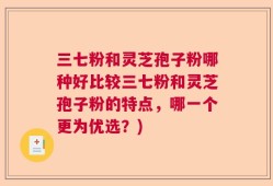 三七粉和灵芝孢子粉哪种好比较三七粉和灵芝孢子粉的特点，哪一个更为优选？)