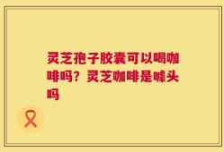 灵芝孢子胶囊可以喝咖啡吗？灵芝咖啡是噱头吗