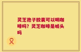 灵芝孢子胶囊可以喝咖啡吗？灵芝咖啡是噱头吗