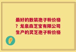 最好的散装孢子粉价格？龙泉森芝宝有限公司生产的灵芝孢子粉价格