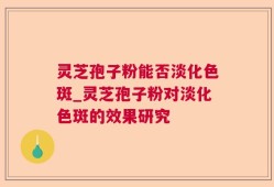 灵芝孢子粉能否淡化色斑_灵芝孢子粉对淡化色斑的效果研究