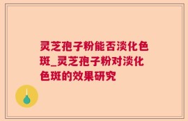 灵芝孢子粉能否淡化色斑_灵芝孢子粉对淡化色斑的效果研究
