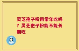 灵芝孢子粉用常年吃吗？灵芝孢子粉能不能长期吃