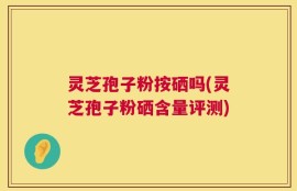 灵芝孢子粉按硒吗(灵芝孢子粉硒含量评测)