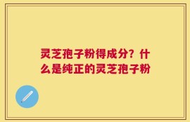 灵芝孢子粉得成分？什么是纯正的灵芝孢子粉