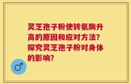 灵芝孢子粉使转氨酶升高的原因和应对方法？探究灵芝孢子粉对身体的影响？