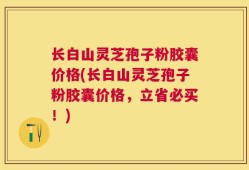 长白山灵芝孢子粉胶囊价格(长白山灵芝孢子粉胶囊价格，立省必买！)