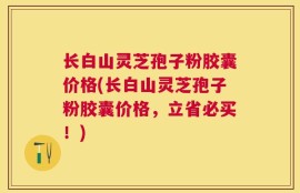 长白山灵芝孢子粉胶囊价格(长白山灵芝孢子粉胶囊价格，立省必买！)