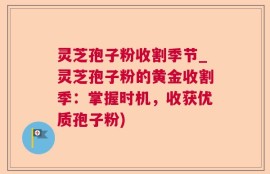 灵芝孢子粉收割季节_灵芝孢子粉的黄金收割季：掌握时机，收获优质孢子粉)