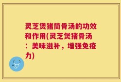 灵芝煲猪筒骨汤的功效和作用(灵芝煲猪骨汤：美味滋补，增强免疫力)