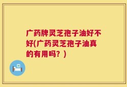广药牌灵芝孢子油好不好(广药灵芝孢子油真的有用吗？)
