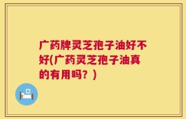 广药牌灵芝孢子油好不好(广药灵芝孢子油真的有用吗？)